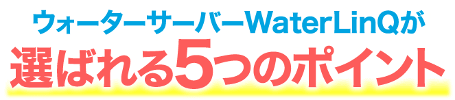ウォーターサーバーWaterLinQが選ばれる5つのポイント