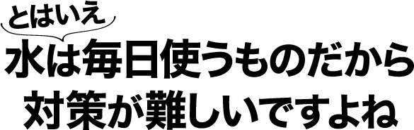 とはいえ 水は毎日使うものだから対策が難しいですよね