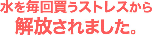 水を毎回買うストレスから解放されました｡