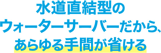 水道直結型のウォーターサーバーだから､あらゆる手間が省ける
