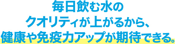 毎日飲む水のクオリティが上がるから､健康や免疫力アップが期待できる｡