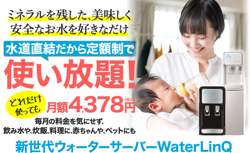 ミネラルを残した､美味しく安全なお水を好きなだけ 水道直結だから定額制で使い放題！どれだけ使っても月額4,378円(税込) 毎月の料金を気にせず､飲み水や､炊飯､料理に､赤ちゃんや､ペットにも 新世代ウォーターサーバーWaterLinQ